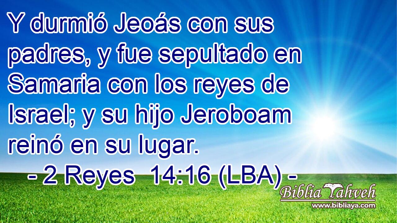 Y durmió Jeoás con sus padres, y fue sepultado en Samaria con los reyes de Israel; y su hijo Jeroboam reinó en su lugar.