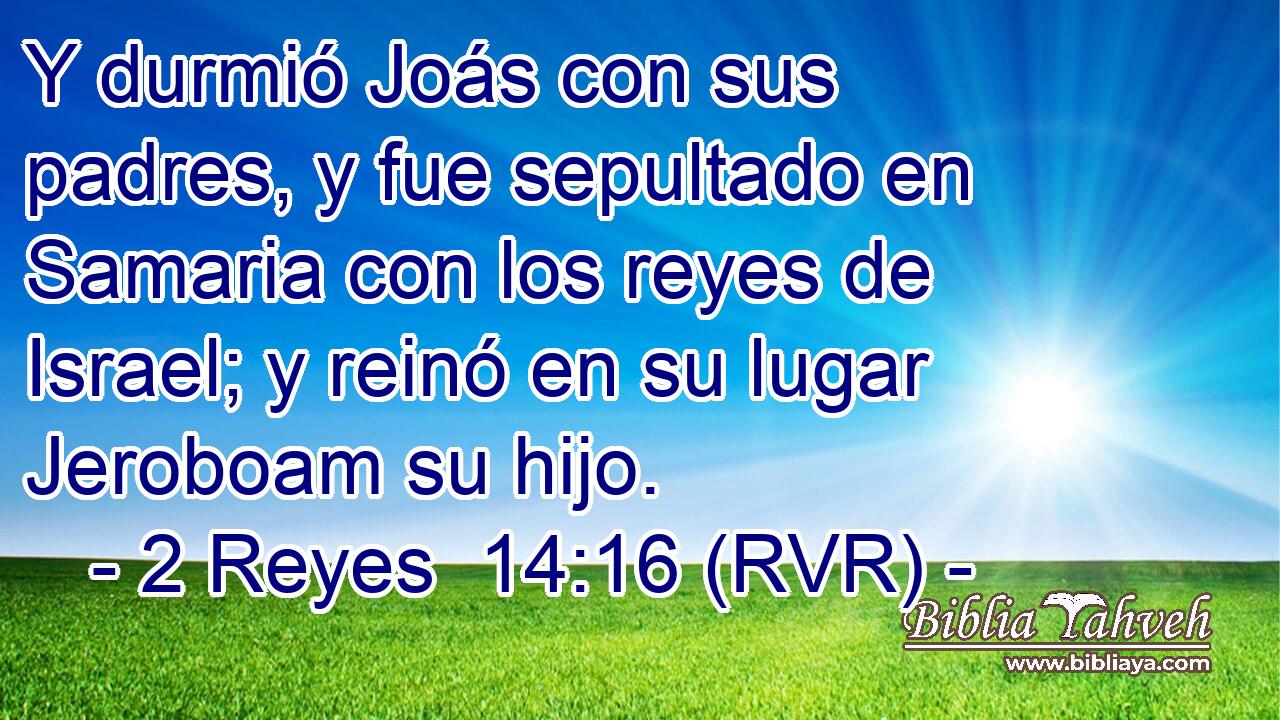 Y durmió Joás con sus padres, y fue sepultado en Samaria con los reyes de Israel; y reinó en su lugar Jeroboam su hijo.