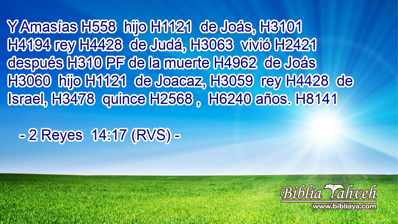 Y Amasías H558  hijo H1121  de Joás, H3101  H4194 rey H4428  de Judá, H3063  vivió H2421  después H310 PF de la muerte H4962  de Joás H3060  hijo H1121  de Joacaz, H3059  rey H4428  de Israel, H3478  quince H2568 ,  H6240 años. H8141  