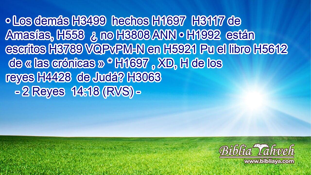 • Los demás H3499  hechos H1697  H3117 de Amasías, H558  ¿ no H3808 ANN • H1992  están escritos H3789 VQPvPM-N en H5921 Pu el libro H5612  de « las crónicas » * H1697 , XD, H de los reyes H4428  de Judá? H3063  