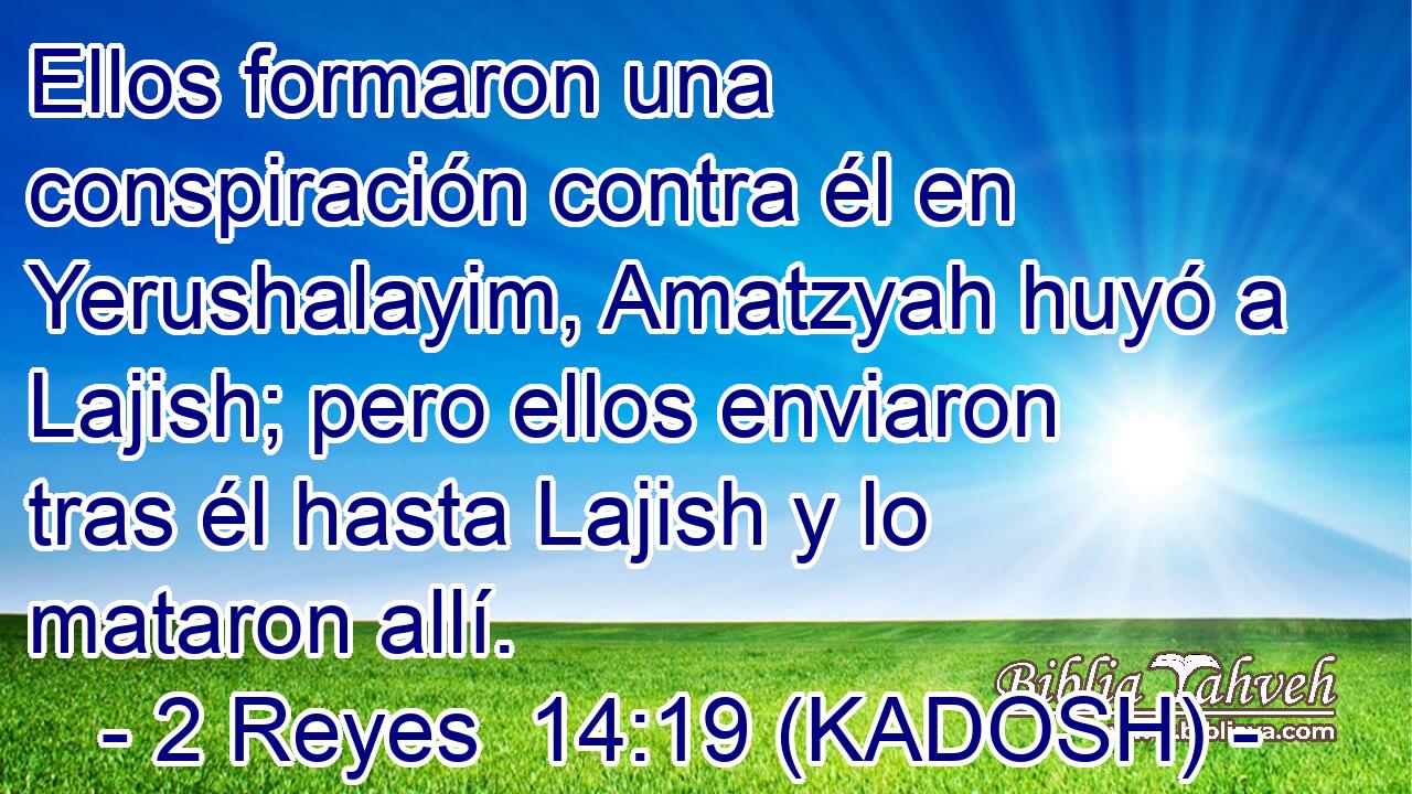  Ellos formaron una conspiración contra él en Yerushalayim, Amatzyah huyó a Lajish; pero ellos enviaron tras él hasta Lajish y lo mataron allí. 