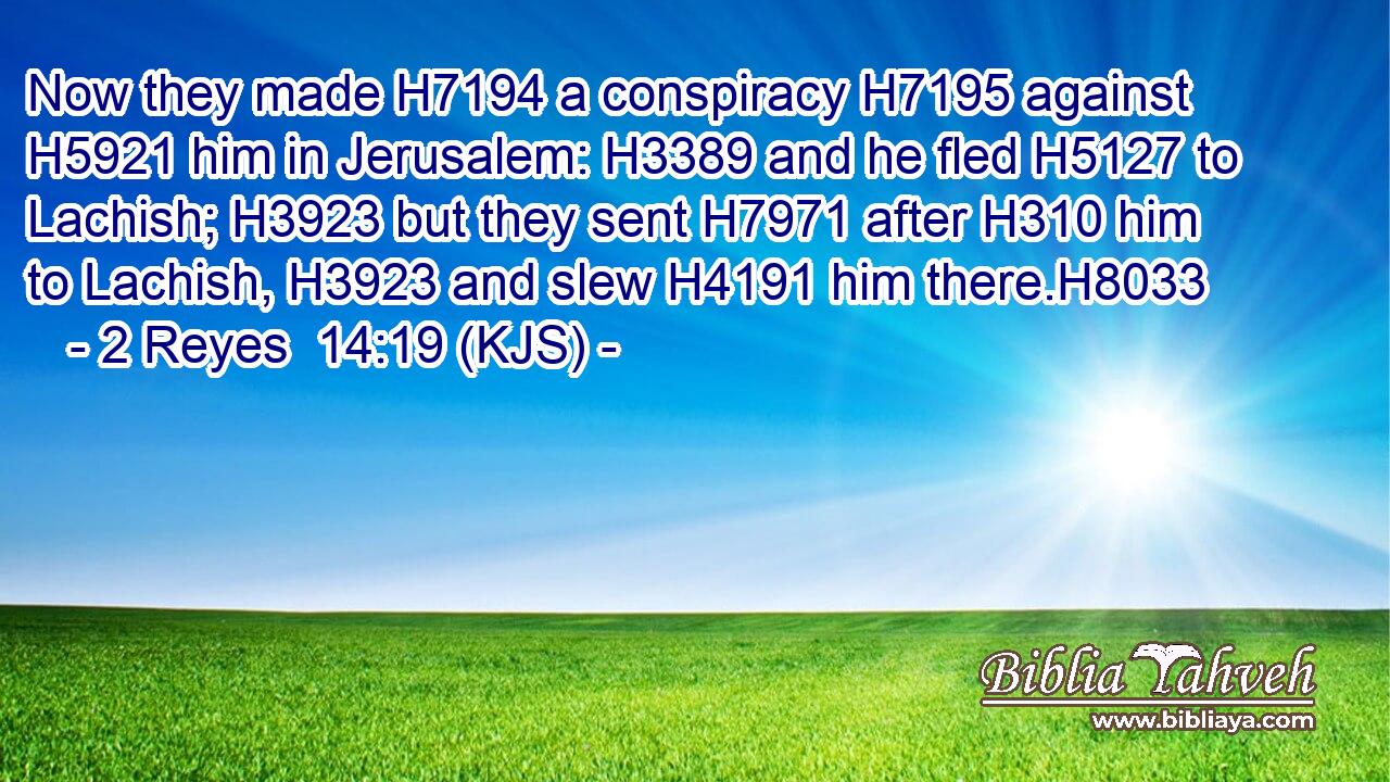 Now they made H7194 a conspiracy H7195 against H5921 him in Jerusalem: H3389 and he fled H5127 to Lachish; H3923 but they sent H7971 after H310 him to Lachish, H3923 and slew H4191 him there.H8033