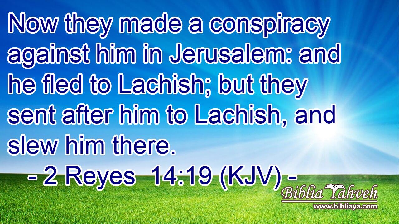 Now they made a conspiracy against him in Jerusalem: and he fled to Lachish; but they sent after him to Lachish, and slew him there.