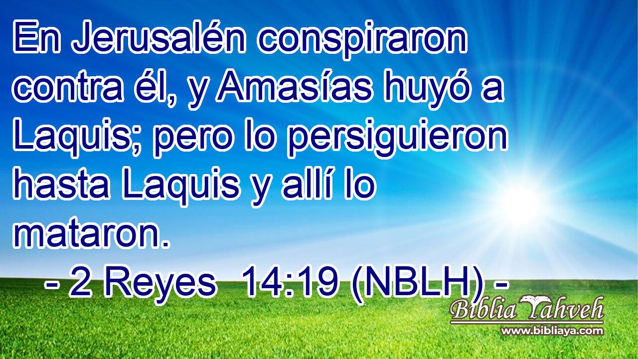  En Jerusalén conspiraron contra él, y Amasías huyó a Laquis; pero lo persiguieron hasta Laquis y allí lo mataron. 