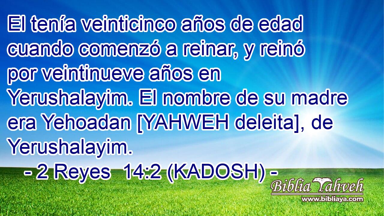  El tenía veinticinco años de edad cuando comenzó a reinar, y reinó por veintinueve años en Yerushalayim. El nombre de su madre era Yehoadan [YAHWEH deleita], de Yerushalayim. 
