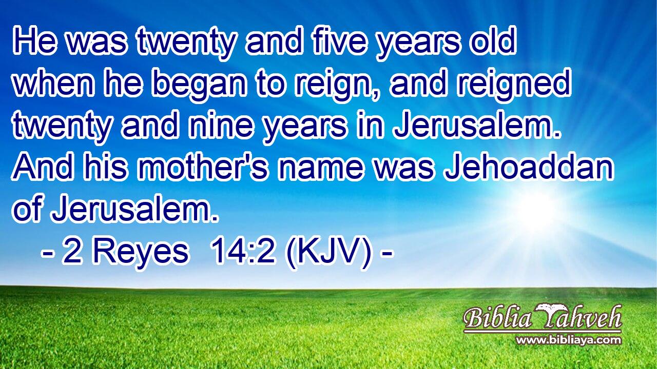 He was twenty and five years old when he began to reign, and reigned twenty and nine years in Jerusalem. And his mother's name was Jehoaddan of Jerusalem.
