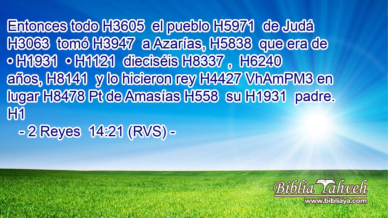Entonces todo H3605  el pueblo H5971  de Judá H3063  tomó H3947  a Azarías, H5838  que era de • H1931  • H1121  dieciséis H8337 ,  H6240 años, H8141  y lo hicieron rey H4427 VhAmPM3 en lugar H8478 Pt de Amasías H558  su H1931  padre. H1 
