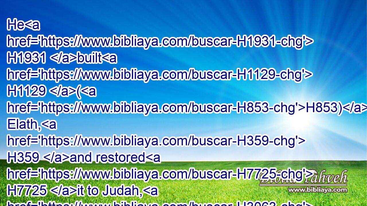 He H1931 built H1129 (H853) Elath, H359 and restored H7725 it to Judah, H3063 after that H310 the king H4428 slept H7901 with H5973 his fathers.H1