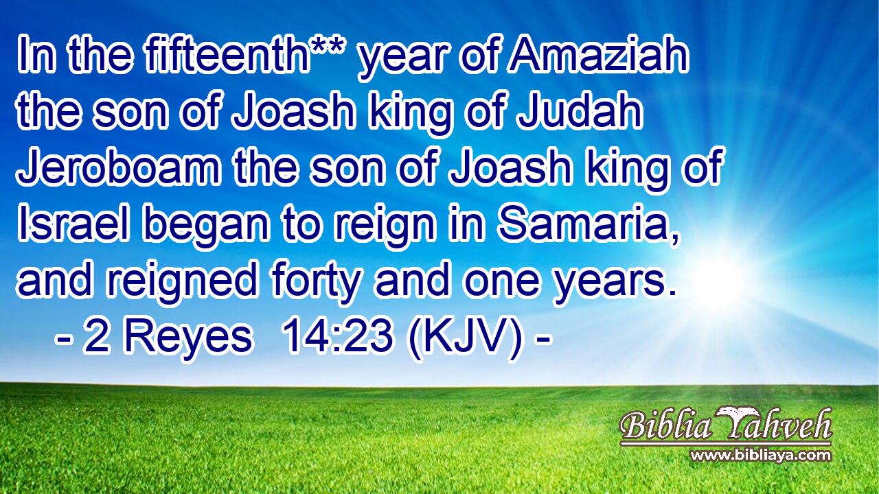 In the fifteenth** year of Amaziah the son of Joash king of Judah Jeroboam the son of Joash king of Israel began to reign in Samaria, and reigned forty and one years.