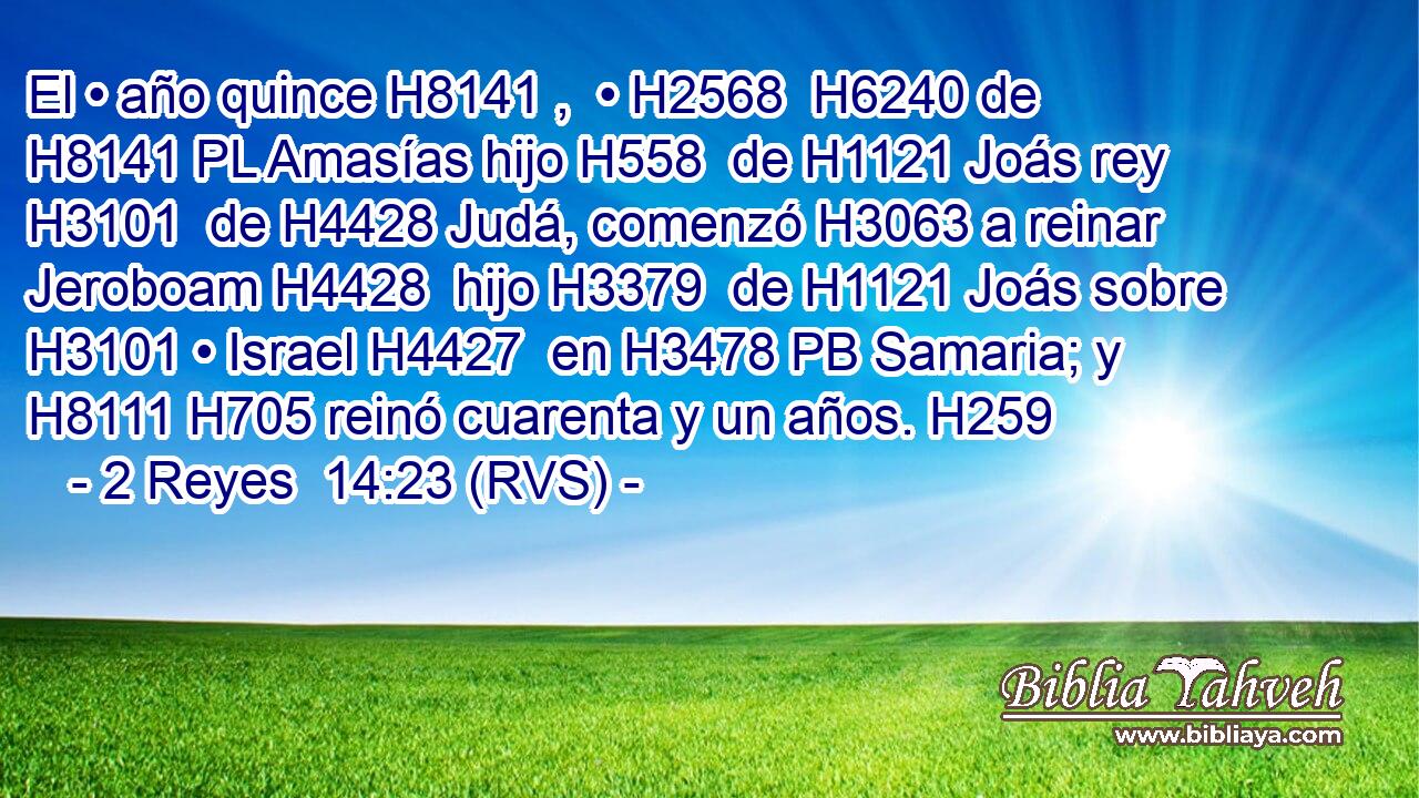 El • año quince H8141 ,  • H2568  H6240 de H8141 PL Amasías hijo H558  de H1121 Joás rey H3101  de H4428 Judá, comenzó H3063 a reinar Jeroboam H4428  hijo H3379  de H1121 Joás sobre H3101 • Israel H4427  en H3478 PB Samaria; y H8111 H705 reinó cuarenta y un años. H259  