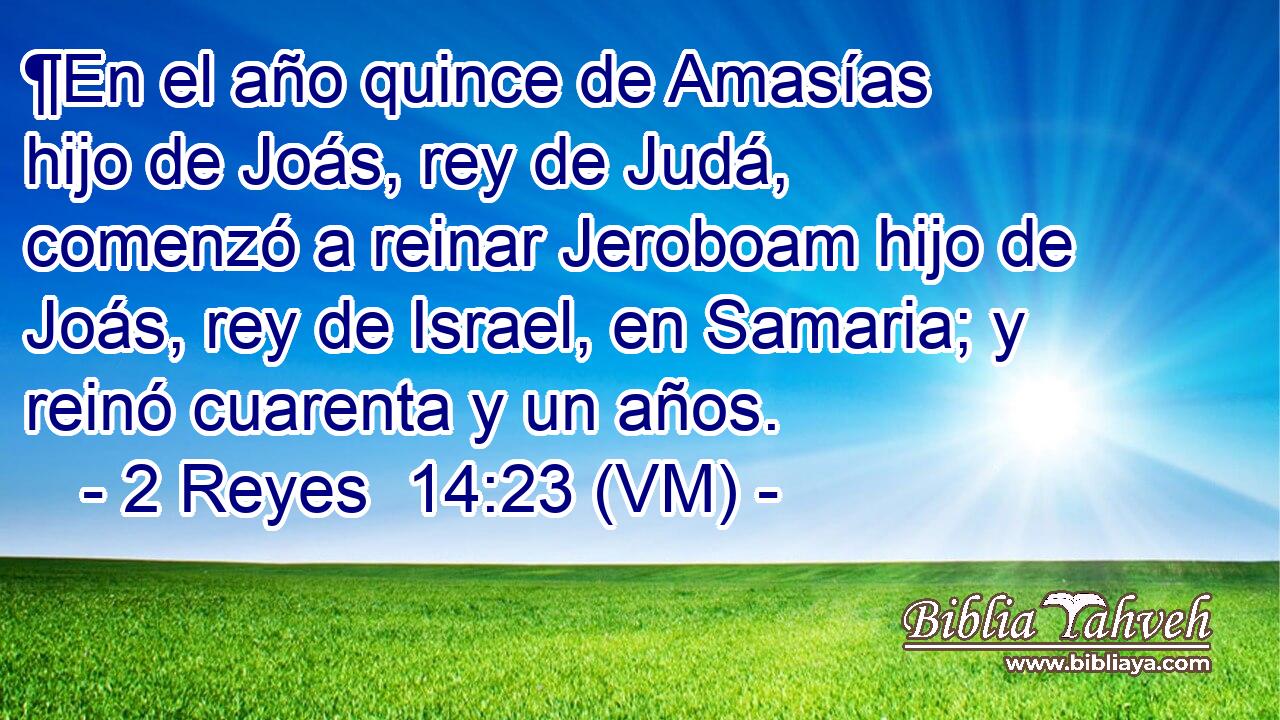  ¶En el año quince de Amasías hijo de Joás, rey de Judá, comenzó a reinar Jeroboam hijo de Joás, rey de Israel, en Samaria; y reinó cuarenta y un años. 