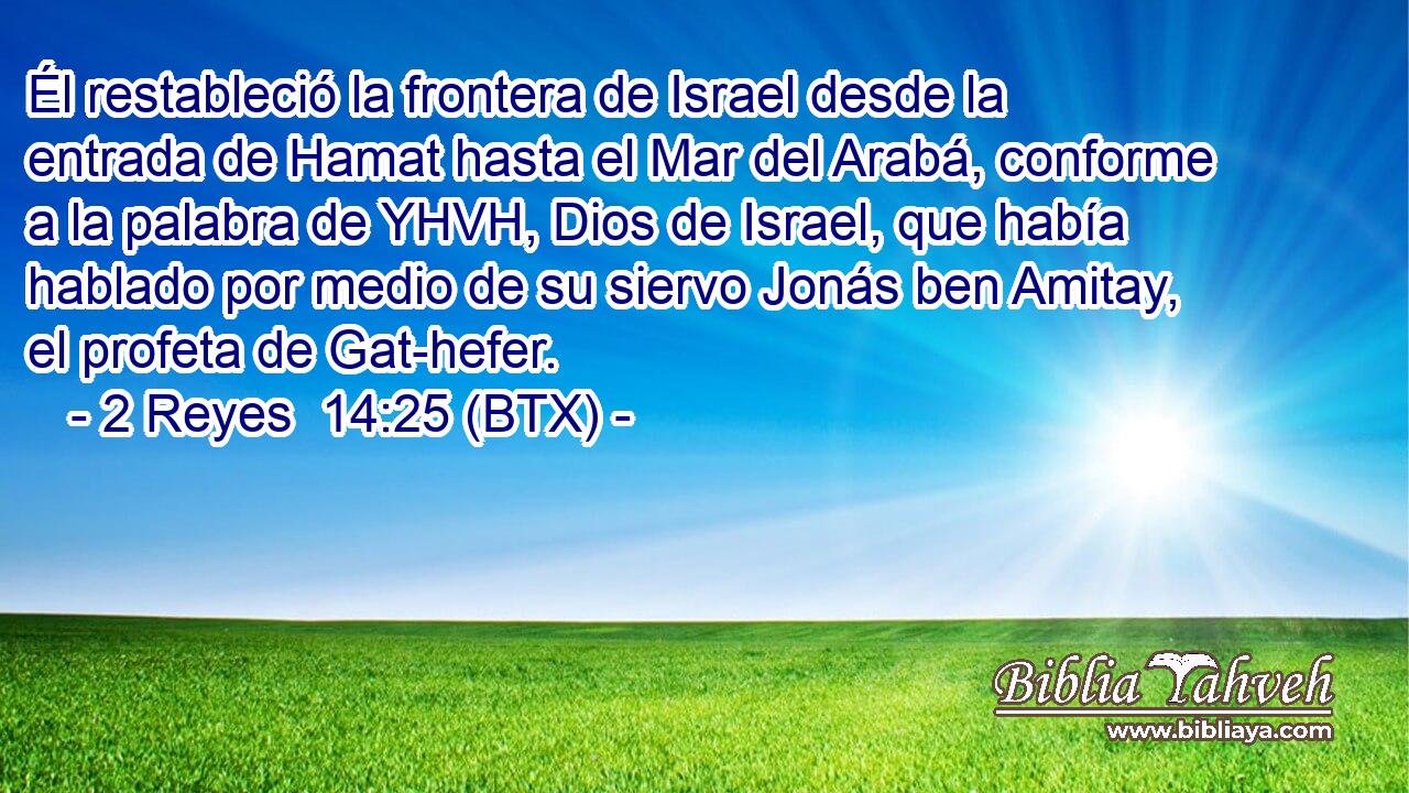 Él restableció la frontera de Israel desde la entrada de Hamat hasta el Mar del Arabá, conforme a la palabra de YHVH, Dios de Israel, que había hablado por medio de su siervo Jonás ben Amitay, el profeta de Gat-hefer.