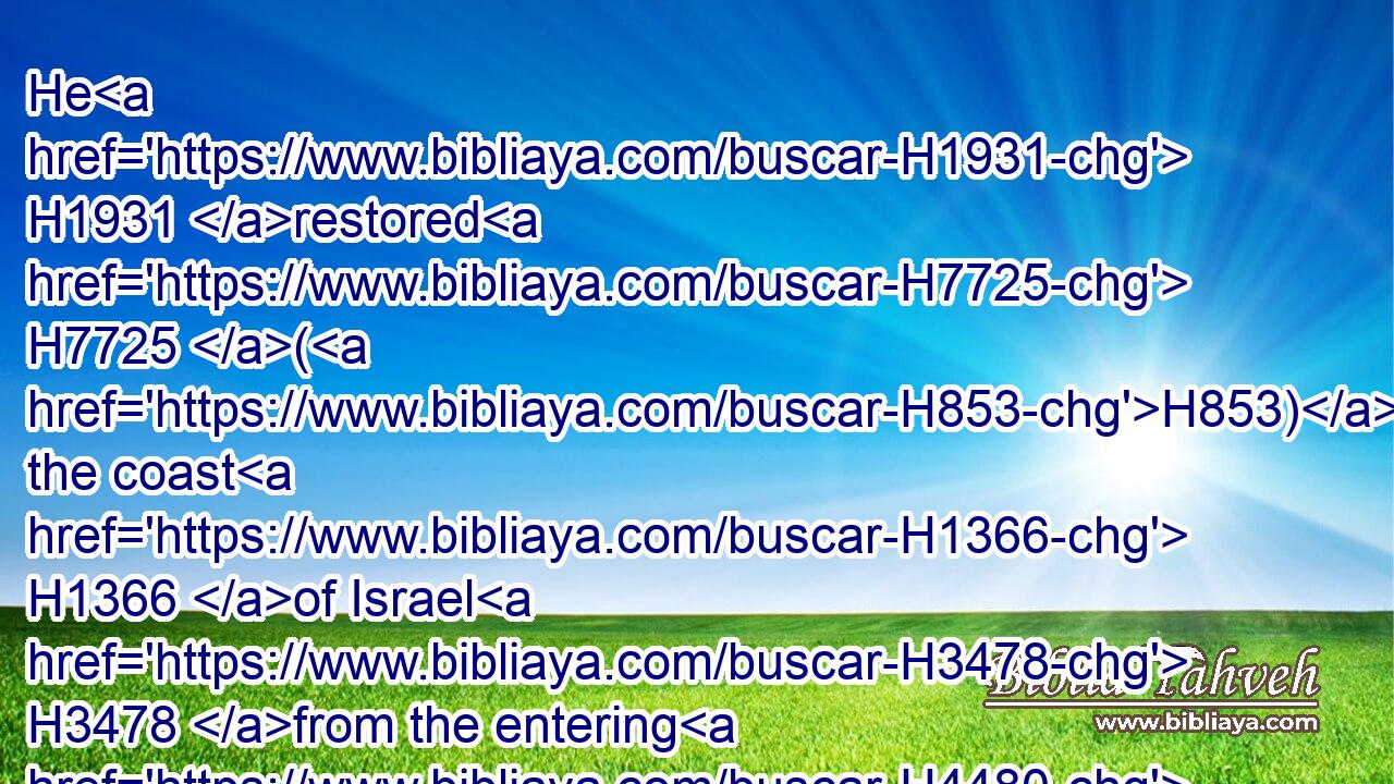 He H1931 restored H7725 (H853) the coast H1366 of Israel H3478 from the entering H4480  H935 of Hamath H2574 unto H5704 the sea H3220 of the plain, H6160 according to the word H1697 of the LORD H3068 God H430 of Israel, H3478 which H834 he spake H1696 by the hand H3027 of his servant H5650 Jonah, H3124 the son H1121 of Amittai, H573 the prophet, H5030 which H834 was of Gathhepher. H4480 H1662