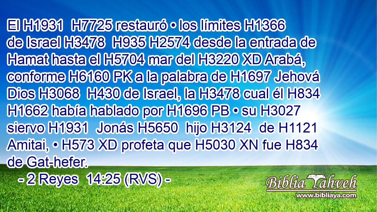 El H1931  H7725 restauró • los límites H1366  de Israel H3478  H935 H2574 desde la entrada de Hamat hasta el H5704 mar del H3220 XD Arabá, conforme H6160 PK a la palabra de H1697 Jehová Dios H3068  H430 de Israel, la H3478 cual él H834 H1662 había hablado por H1696 PB • su H3027  siervo H1931  Jonás H5650  hijo H3124  de H1121 Amitai, • H573 XD profeta que H5030 XN fue H834 de Gat-hefer. 