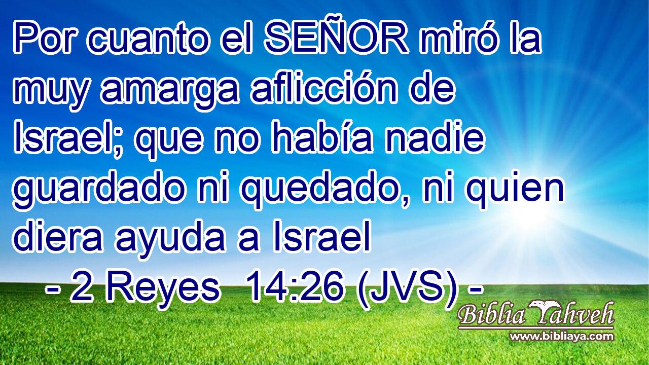 Por cuanto el SEÑOR miró la muy amarga aflicción de Israel; que no había nadie guardado ni quedado, ni quien diera ayuda a Israel