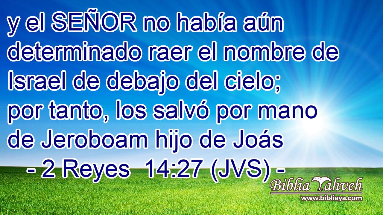 y el SEÑOR no había aún determinado raer el nombre de Israel de debajo del cielo; por tanto, los salvó por mano de Jeroboam hijo de Joás