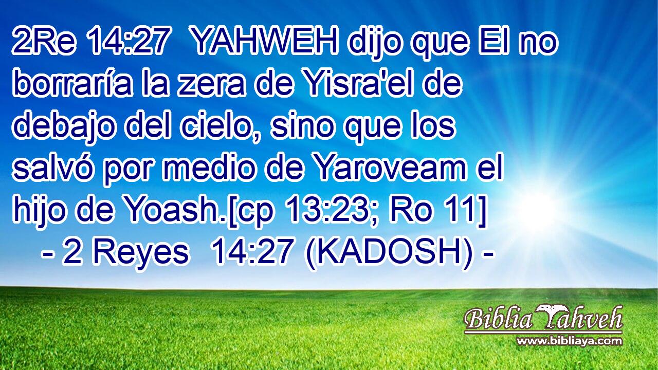  YAHWEH dijo que El no borraría la zera de Yisra'el de debajo del cielo, sino que los salvó por medio de Yaroveam el hijo de Yoash.[cp 13:23; Ro 11] 