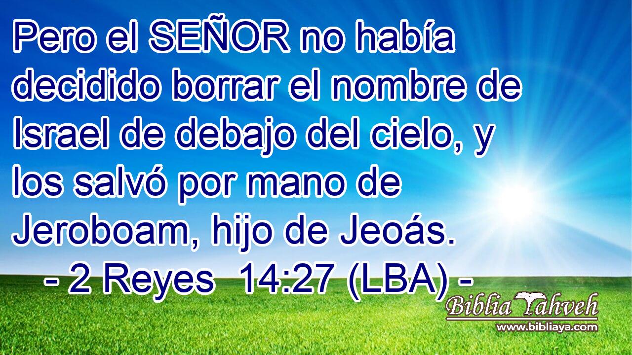 Pero el SEÑOR no había decidido borrar el nombre de Israel de debajo del cielo, y los salvó por mano de Jeroboam, hijo de Jeoás.