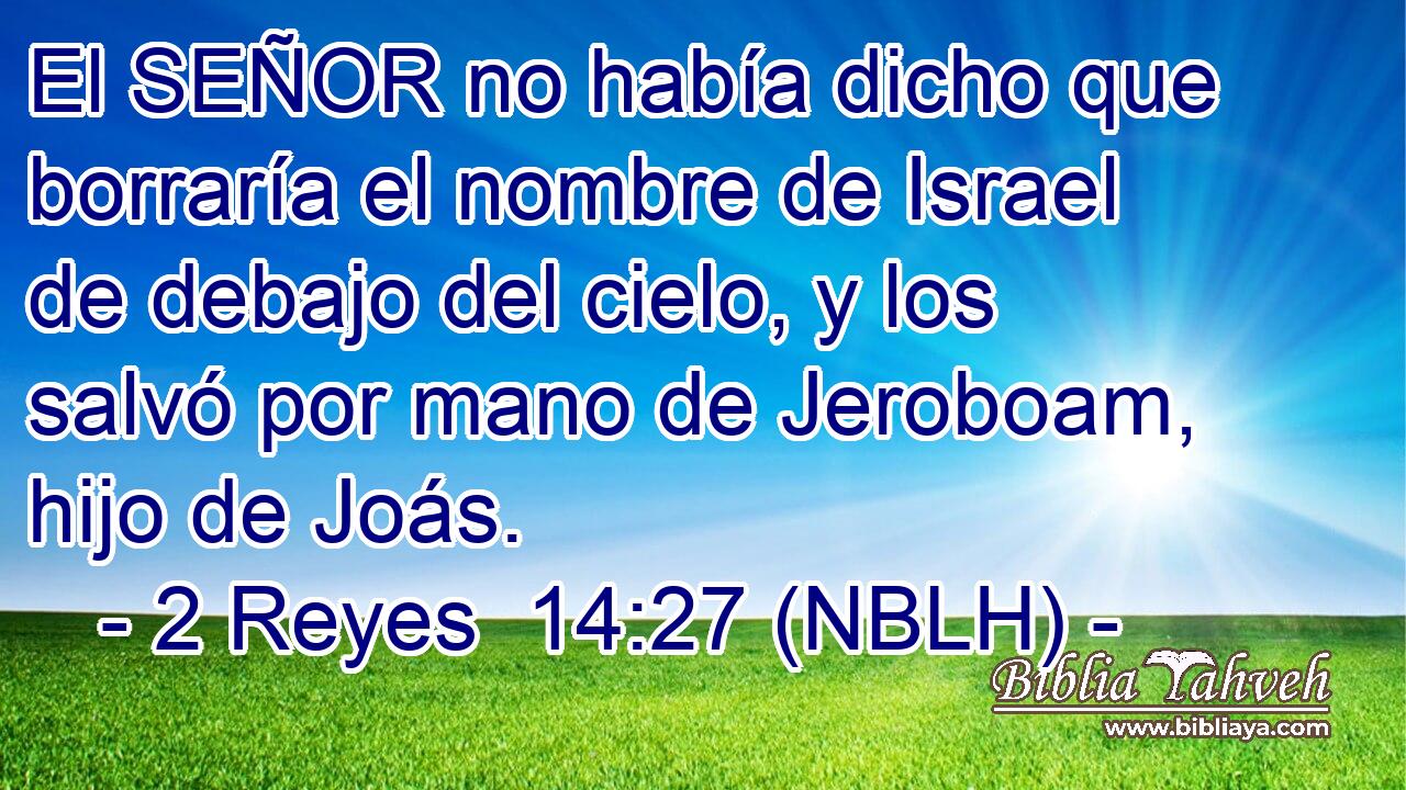  El SEÑOR no había dicho que borraría el nombre de Israel de debajo del cielo, y los salvó por mano de Jeroboam, hijo de Joás. 