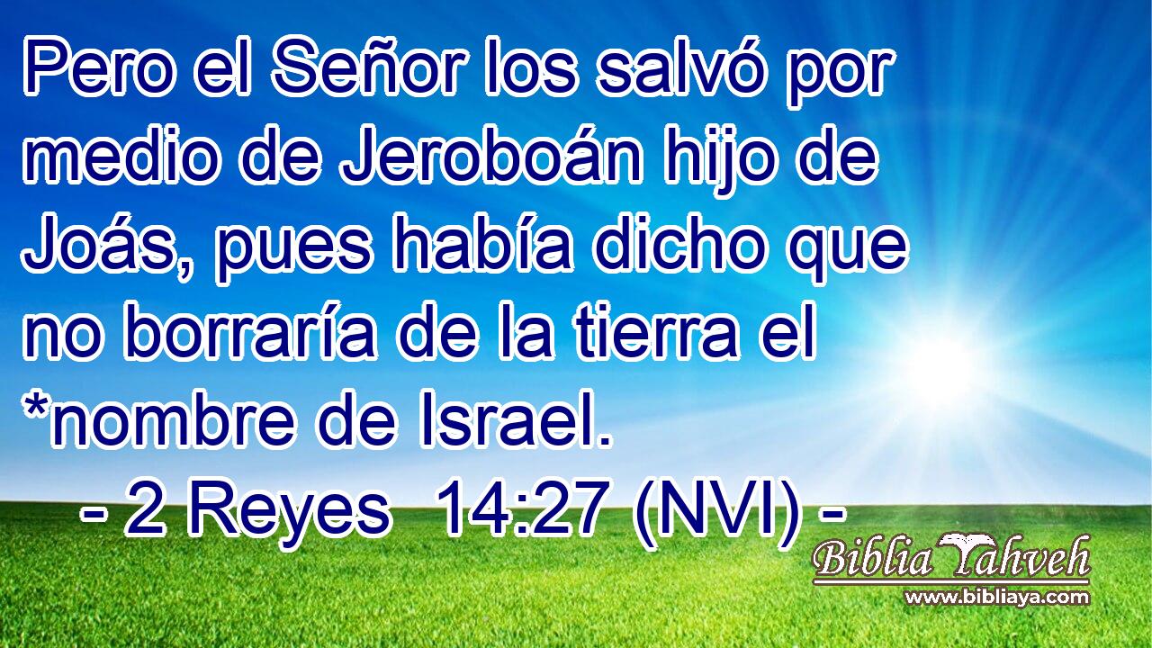  Pero el Señor los salvó por medio de Jeroboán hijo de Joás, pues había dicho que no borraría de la tierra el *nombre de Israel. 