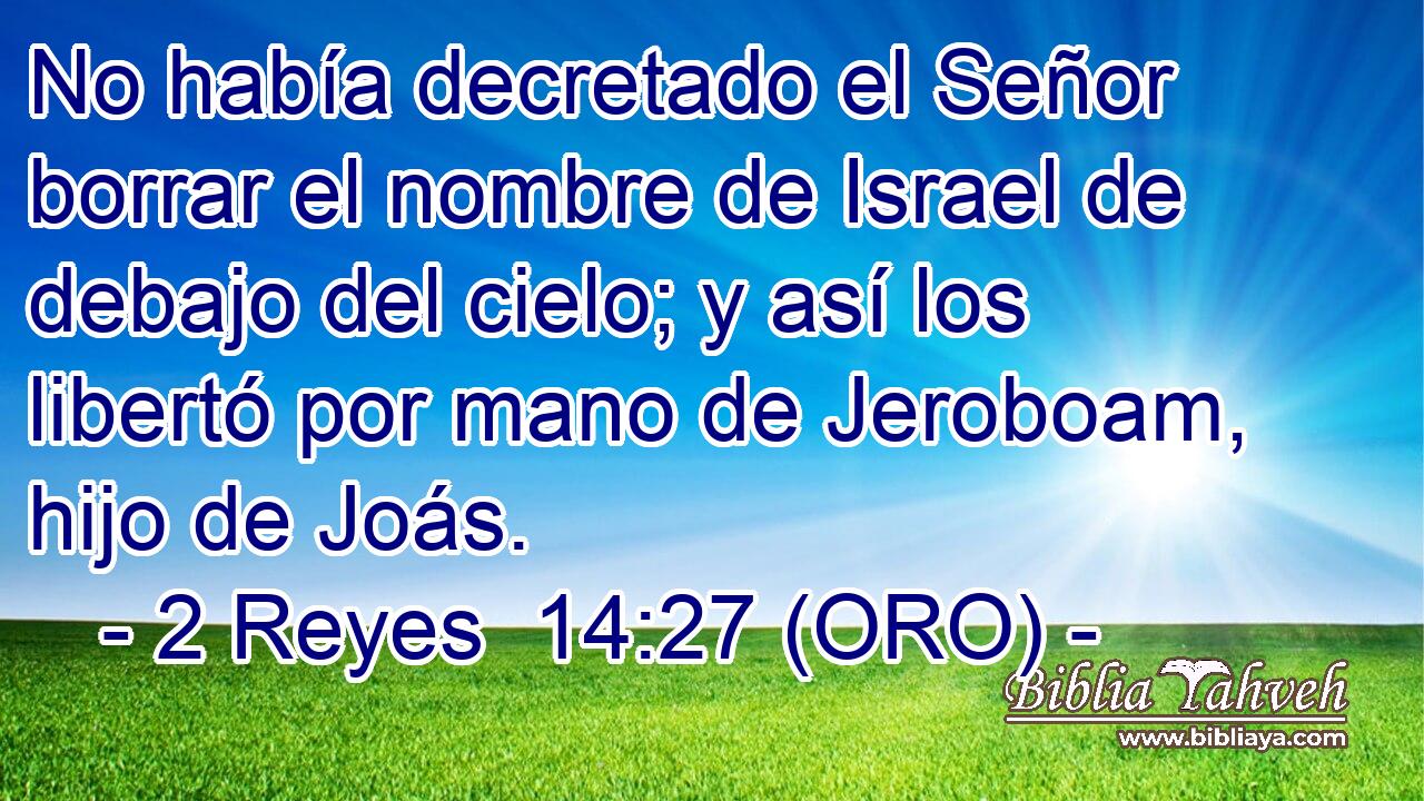  No había decretado el Señor borrar el nombre de Israel de debajo del cielo; y así los libertó por mano de Jeroboam, hijo de Joás. 