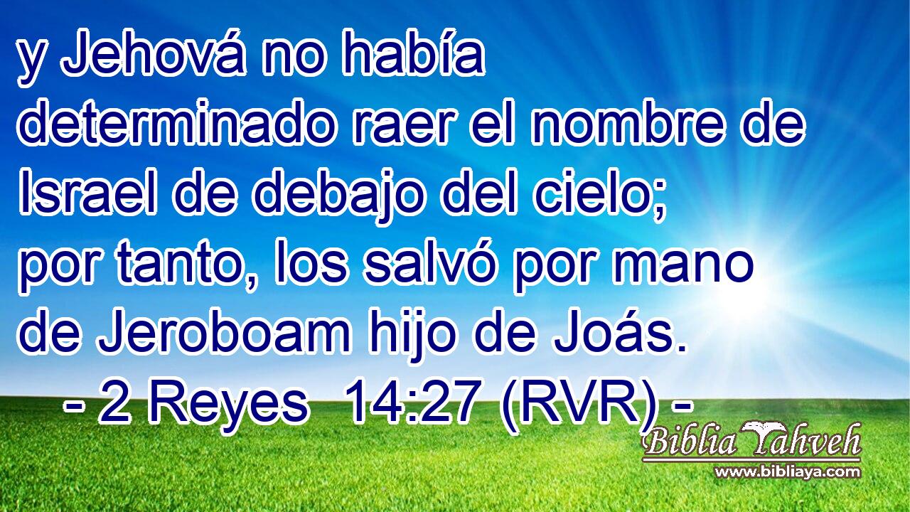 y Jehová no había determinado raer el nombre de Israel de debajo del cielo; por tanto, los salvó por mano de Jeroboam hijo de Joás.