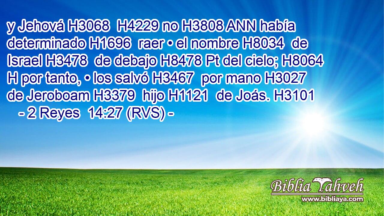 y Jehová H3068  H4229 no H3808 ANN había determinado H1696  raer • el nombre H8034  de Israel H3478  de debajo H8478 Pt del cielo; H8064 H por tanto, • los salvó H3467  por mano H3027  de Jeroboam H3379  hijo H1121  de Joás. H3101  