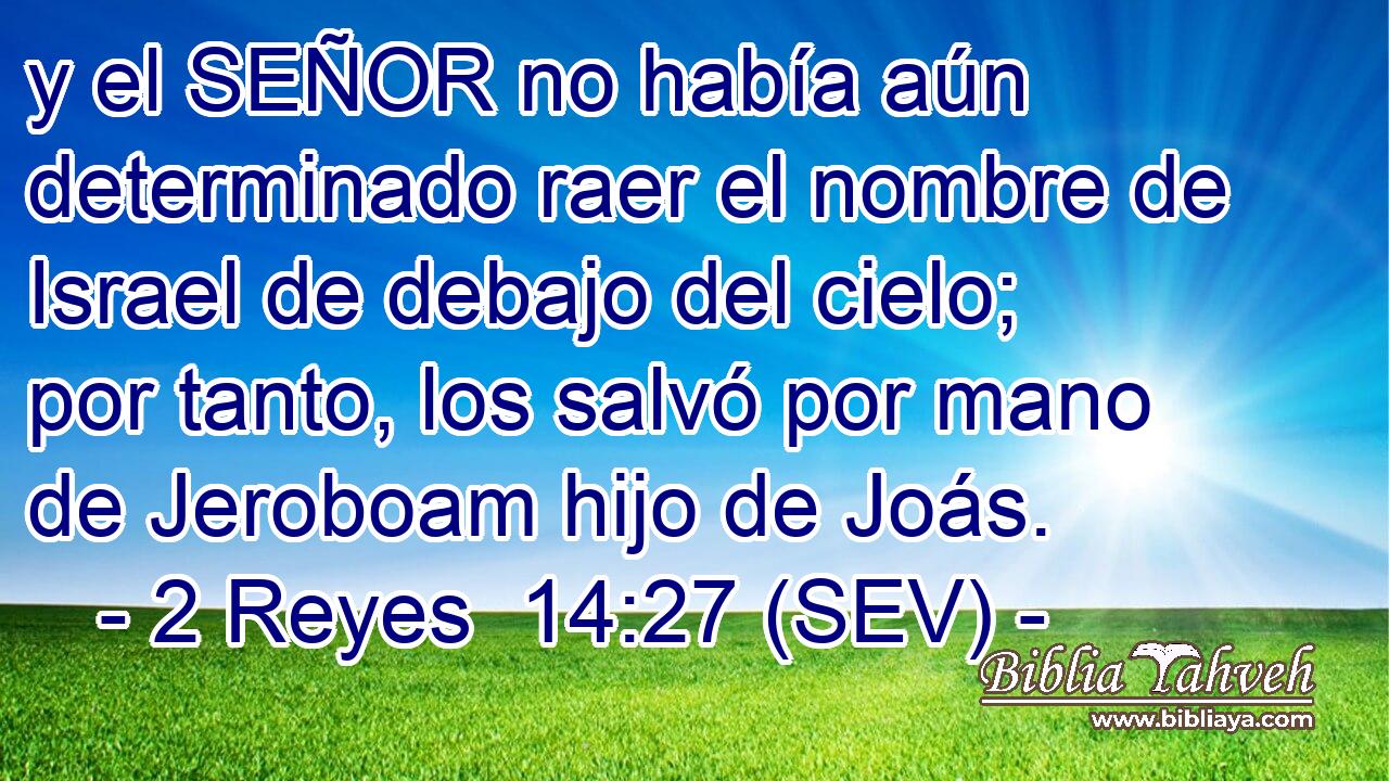 y el SEÑOR no había aún determinado raer el nombre de Israel de debajo del cielo; por tanto, los salvó por mano de Jeroboam hijo de Joás.
