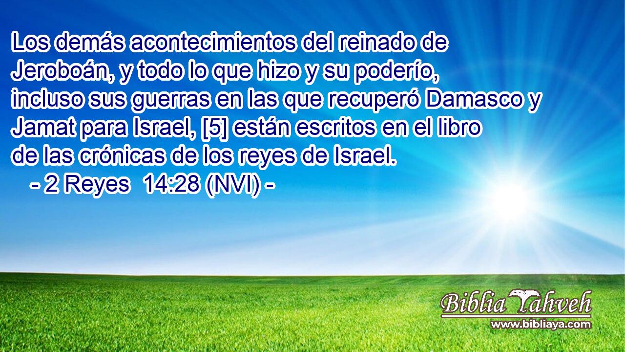  Los demás acontecimientos del reinado de Jeroboán, y todo lo que hizo y su poderío, incluso sus guerras en las que recuperó Damasco y Jamat para Israel, [5] están escritos en el libro de las crónicas de los reyes de Israel. 