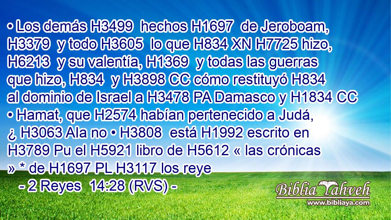 • Los demás H3499  hechos H1697  de Jeroboam, H3379  y todo H3605  lo que H834 XN H7725 hizo, H6213  y su valentía, H1369  y todas las guerras que hizo, H834  y H3898 CC cómo restituyó H834  al dominio de Israel a H3478 PA Damasco y H1834 CC • Hamat, que H2574 habían pertenecido a Judá, ¿ H3063 AIa no • H3808  está H1992 escrito en H3789 Pu el H5921 libro de H5612 « las crónicas » * de H1697 PL H3117 los reye