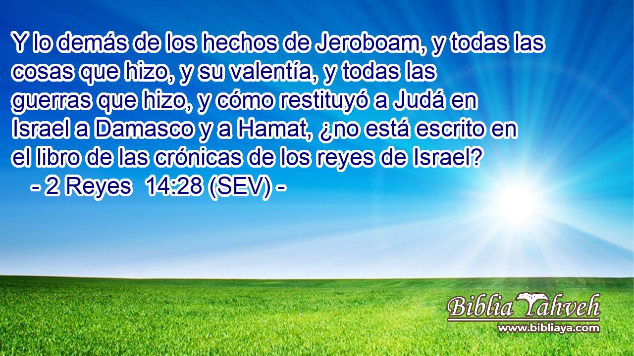 Y lo demás de los hechos de Jeroboam, y todas las cosas que hizo, y su valentía, y todas las guerras que hizo, y cómo restituyó a Judá en Israel a Damasco y a Hamat, ¿no está escrito en el libro de las crónicas de los reyes de Israel?