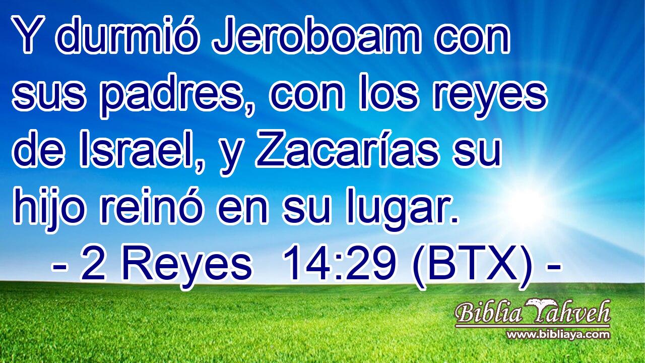 Y durmió Jeroboam con sus padres, con los reyes de Israel, y Zacarías su hijo reinó en su lugar.