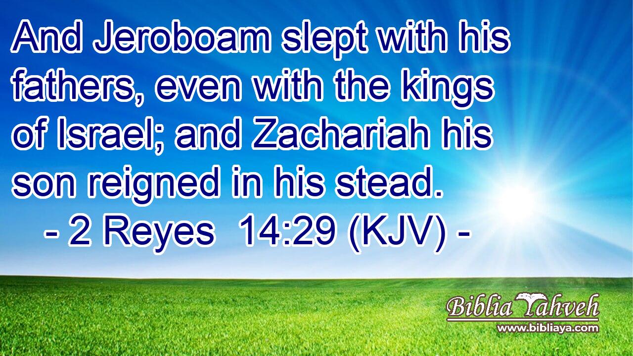 And Jeroboam slept with his fathers, even with the kings of Israel; and Zachariah his son reigned in his stead.