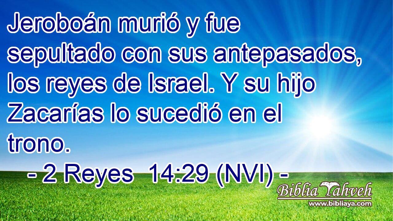  Jeroboán murió y fue sepultado con sus antepasados, los reyes de Israel. Y su hijo Zacarías lo sucedió en el trono. 