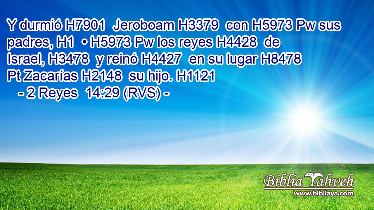 Y durmió H7901  Jeroboam H3379  con H5973 Pw sus padres, H1  • H5973 Pw los reyes H4428  de Israel, H3478  y reinó H4427  en su lugar H8478 Pt Zacarías H2148  su hijo. H1121  