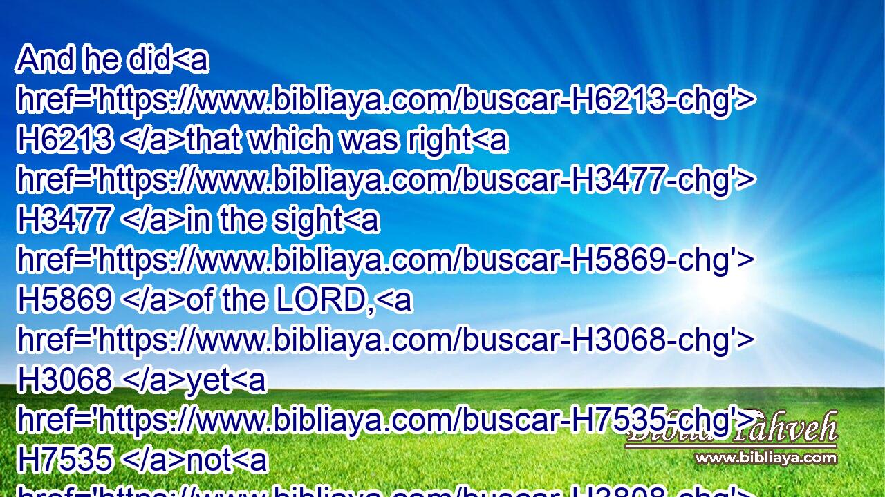 And he did H6213 that which was right H3477 in the sight H5869 of the LORD, H3068 yet H7535 not H3808 like David H1732 his father: H1 he did H6213 according to all things H3605 as H834 Joash H3101 his father H1 did.H6213