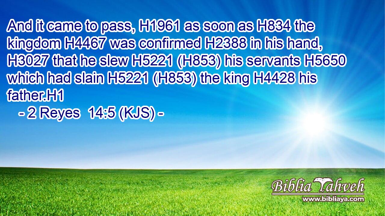 And it came to pass, H1961 as soon as H834 the kingdom H4467 was confirmed H2388 in his hand, H3027 that he slew H5221 (H853) his servants H5650 which had slain H5221 (H853) the king H4428 his father.H1
