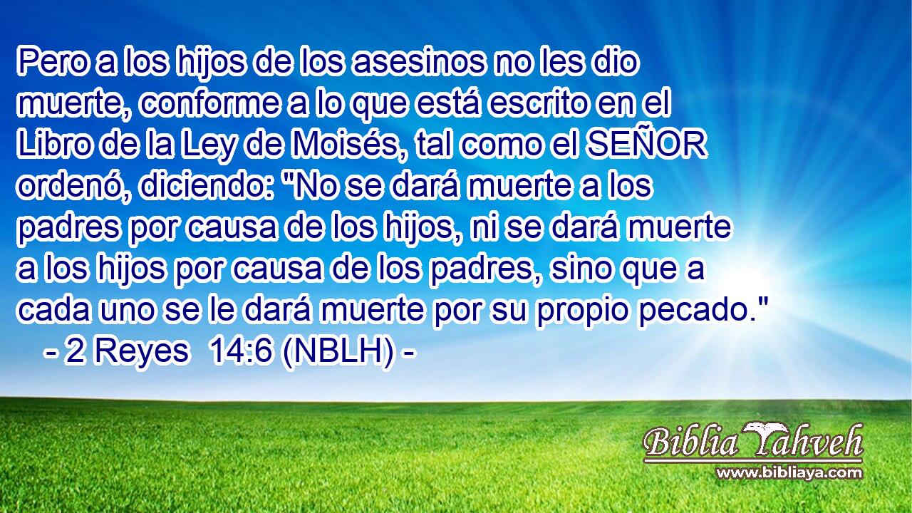  Pero a los hijos de los asesinos no les dio muerte, conforme a lo que está escrito en el Libro de la Ley de Moisés, tal como el SEÑOR ordenó, diciendo: 