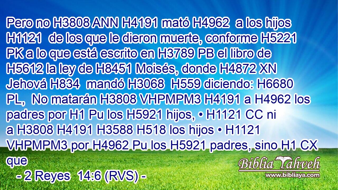 Pero no H3808 ANN H4191 mató H4962  a los hijos H1121  de los que le dieron muerte, conforme H5221 PK a lo que está escrito en H3789 PB el libro de H5612 la ley de H8451 Moisés, donde H4872 XN Jehová H834  mandó H3068  H559 diciendo: H6680 PL,  No matarán H3808 VHPMPM3 H4191 a H4962 los padres por H1 Pu los H5921 hijos, • H1121 CC ni a H3808 H4191 H3588 H518 los hijos • H1121 VHPMPM3 por H4962 Pu los H5921 padres, sino H1 CX que 