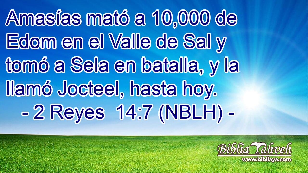 Amasías mató a 10,000 de Edom en el Valle de Sal y tomó a Sela en batalla, y la llamó Jocteel, hasta hoy. 