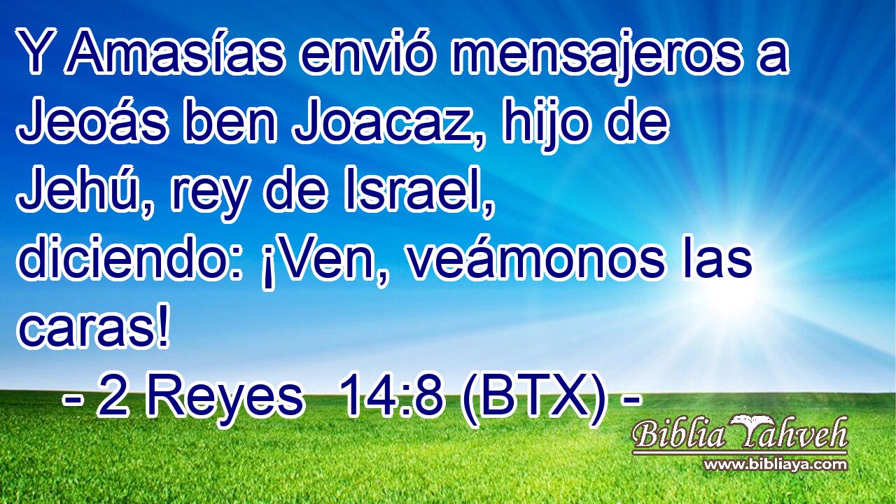 Y Amasías envió mensajeros a Jeoás ben Joacaz, hijo de Jehú, rey de Israel, diciendo: ¡Ven, veámonos las caras!