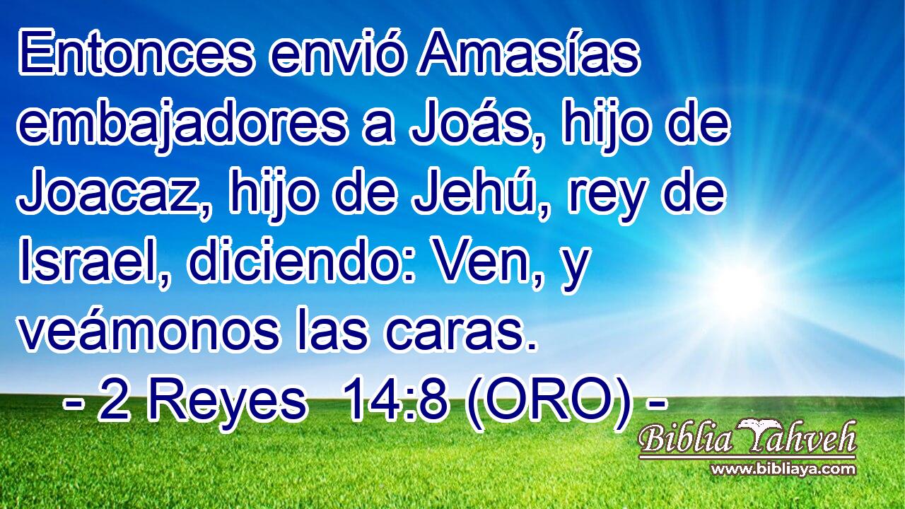  Entonces envió Amasías embajadores a Joás, hijo de Joacaz, hijo de Jehú, rey de Israel, diciendo: Ven, y veámonos las caras. 