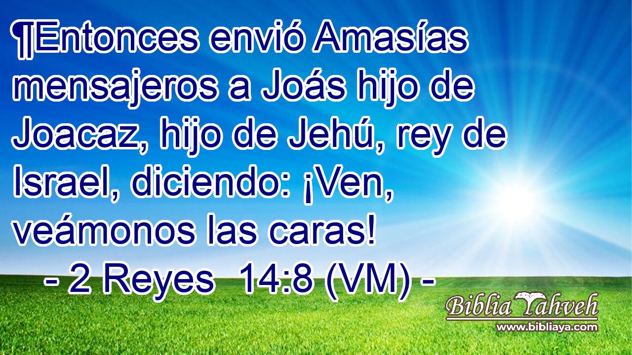  ¶Entonces envió Amasías mensajeros a Joás hijo de Joacaz, hijo de Jehú, rey de Israel, diciendo: ¡Ven, veámonos las caras! 