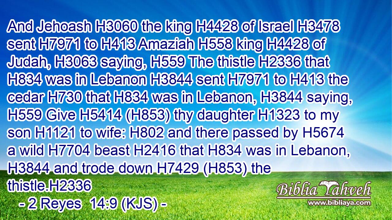 And Jehoash H3060 the king H4428 of Israel H3478 sent H7971 to H413 Amaziah H558 king H4428 of Judah, H3063 saying, H559 The thistle H2336 that H834 was in Lebanon H3844 sent H7971 to H413 the cedar H730 that H834 was in Lebanon, H3844 saying, H559 Give H5414 (H853) thy daughter H1323 to my son H1121 to wife: H802 and there passed by H5674 a wild H7704 beast H2416 that H834 was in Lebanon, H3844 and trode down H7429 (H853) the thistle.H2336