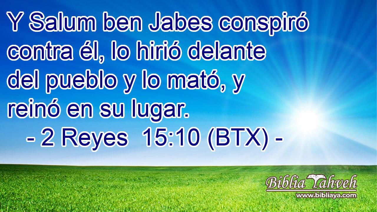 Y Salum ben Jabes conspiró contra él, lo hirió delante del pueblo y lo mató, y reinó en su lugar.