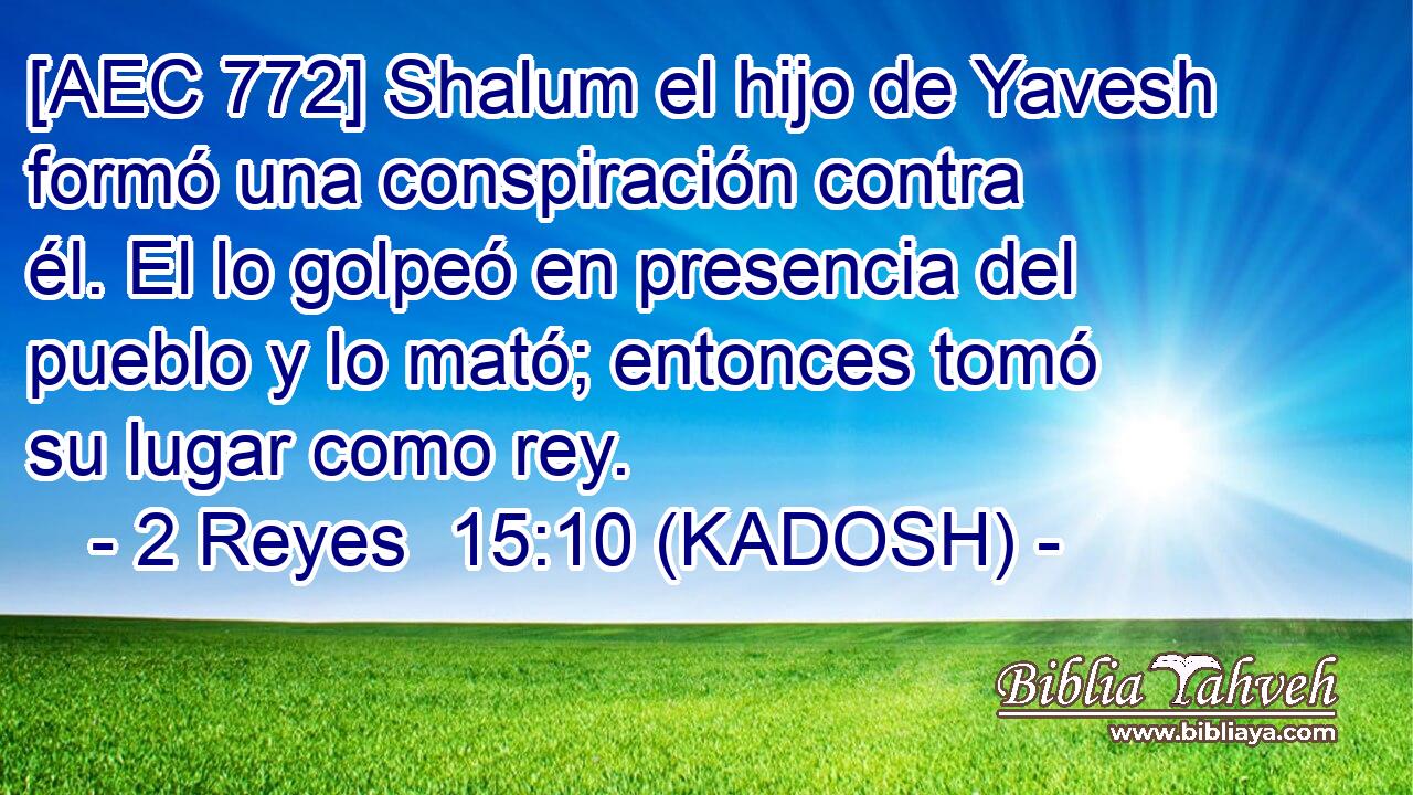  [AEC 772] Shalum el hijo de Yavesh formó una conspiración contra él. El lo golpeó en presencia del pueblo y lo mató; entonces tomó su lugar como rey. 