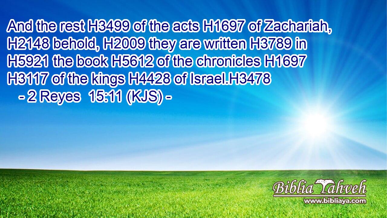 And the rest H3499 of the acts H1697 of Zachariah, H2148 behold, H2009 they are written H3789 in H5921 the book H5612 of the chronicles H1697  H3117 of the kings H4428 of Israel.H3478