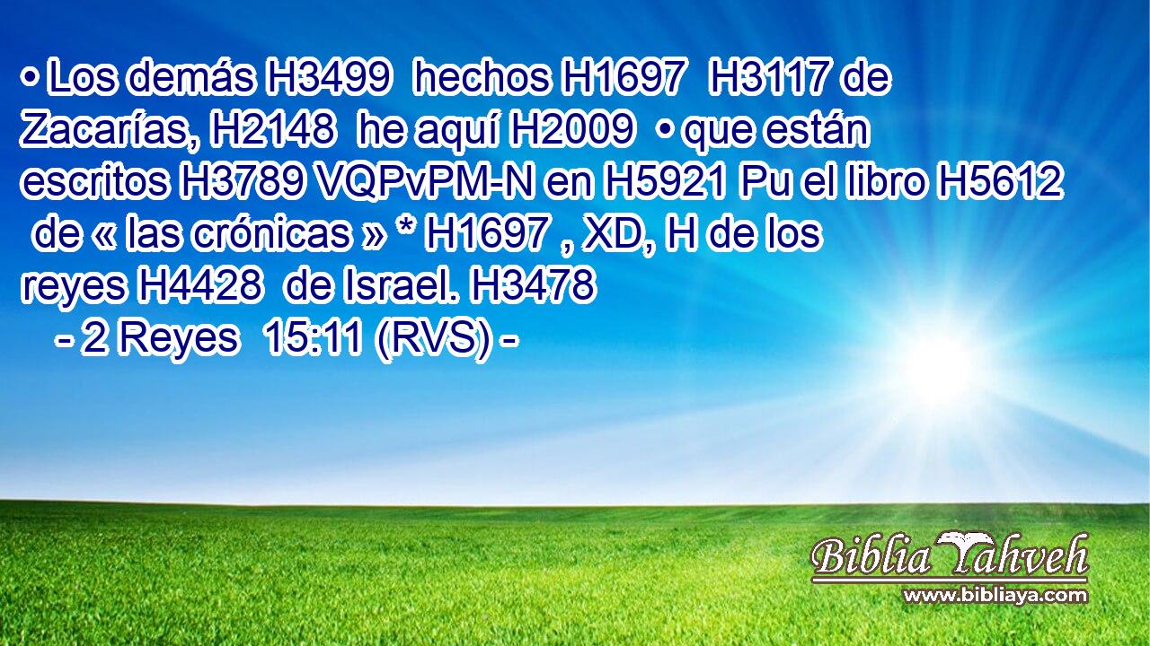 • Los demás H3499  hechos H1697  H3117 de Zacarías, H2148  he aquí H2009  • que están escritos H3789 VQPvPM-N en H5921 Pu el libro H5612  de « las crónicas » * H1697 , XD, H de los reyes H4428  de Israel. H3478  