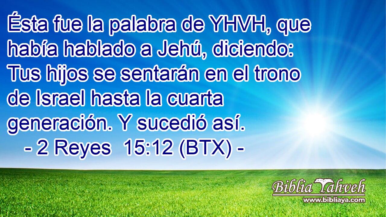 Ésta fue la palabra de YHVH, que había hablado a Jehú, diciendo: Tus hijos se sentarán en el trono de Israel hasta la cuarta generación. Y sucedió así.