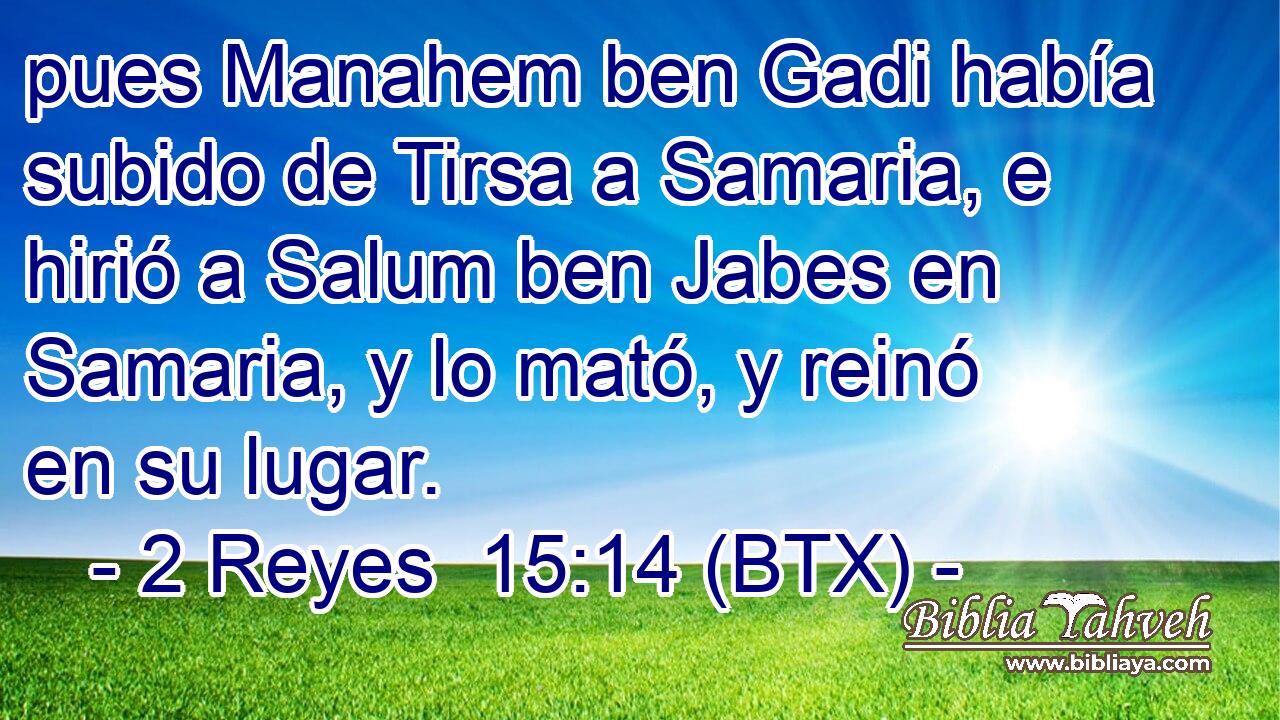 pues Manahem ben Gadi había subido de Tirsa a Samaria, e hirió a Salum ben Jabes en Samaria, y lo mató, y reinó en su lugar.